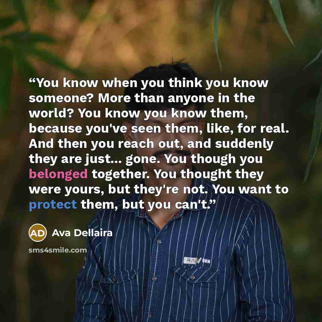 “You know when you think you know someone? More than anyone in the world? You know you know them, because you've seen them, like, for real. And then you reach out, and suddenly they are just... gone. You though you belonged together. You thought they were yours, but they're not. You want to protect…” quote by Ava Dellaira