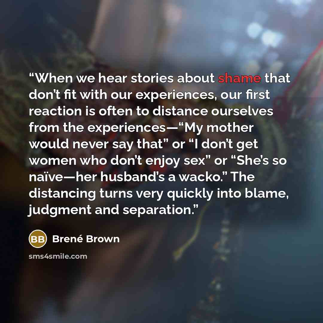 “When we hear stories about shame that don’t fit with our experiences, our first reaction is often to distance ourselves from the experiences—“My mother would never say that” or “I don’t get women who don’t enjoy sex” or “She’s so naïve—her husband’s a wacko.” The distancing turns very quickly into…” quote by Brené Brown