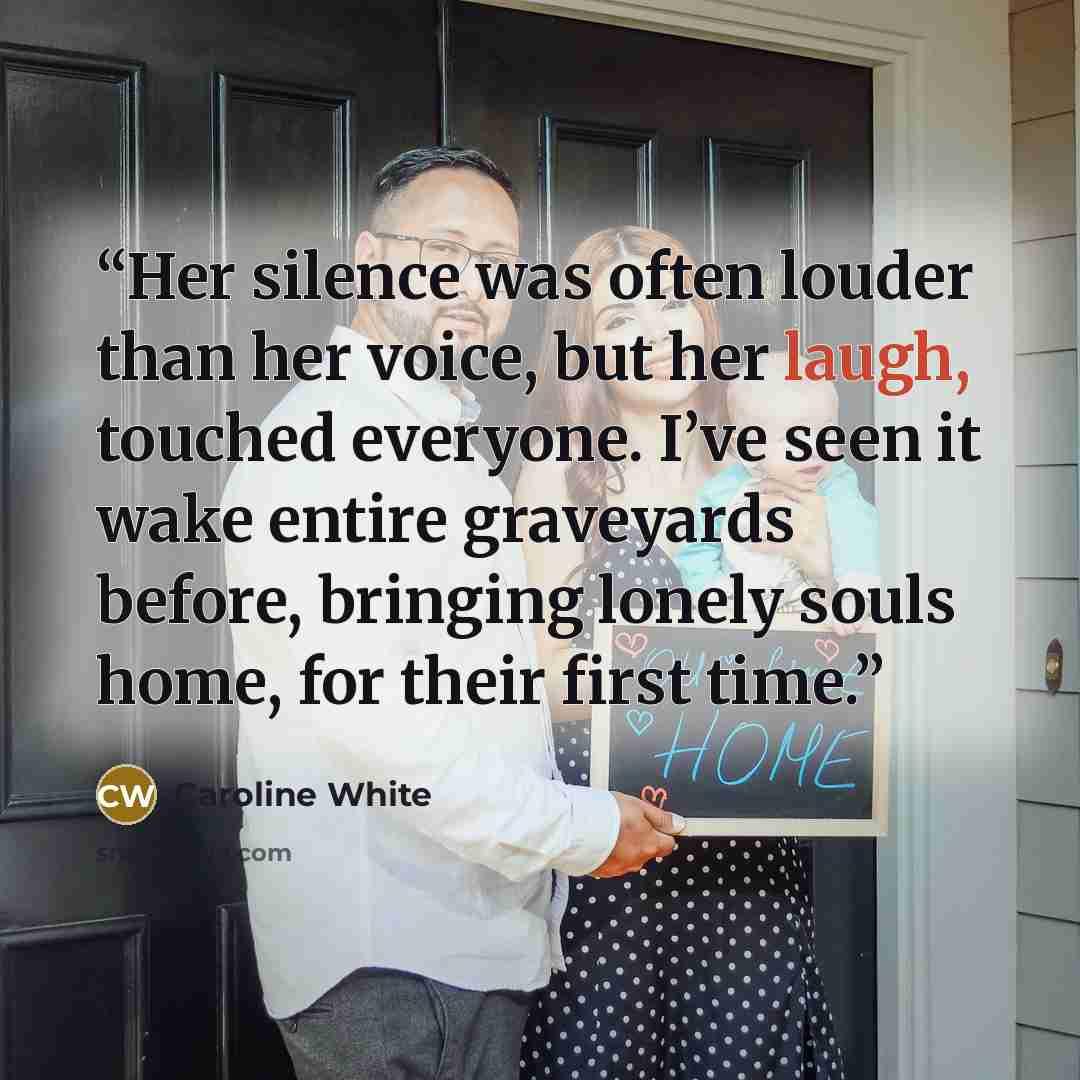 “Her silence was often louder than her voice, but her laugh, touched everyone. I’ve seen it wake entire graveyards before, bringing lonely souls home, for their first time.” quote by Caroline White