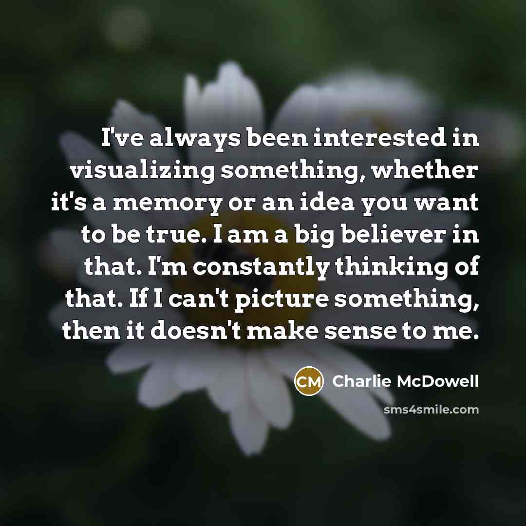 “I've always been interested in visualizing something, whether it's a memory or an idea you want to be true. I am a big believer in that. I'm constantly thinking of that. If I can't picture something, then it doesn't make sense to me.” quote by Charlie McDowell