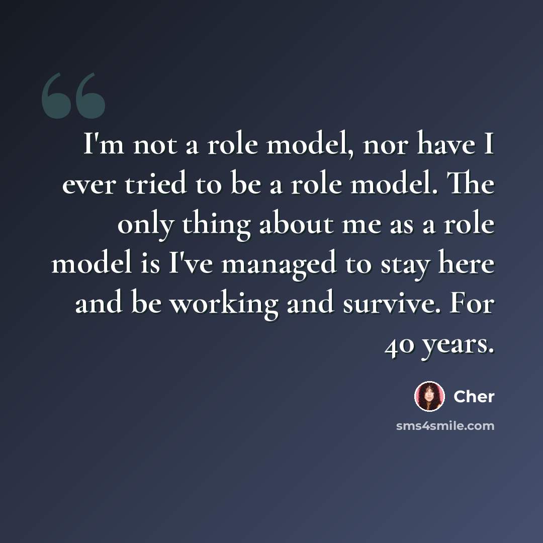 “I'm not a role model, nor have I ever tried to be a role model. The only thing about me as a role model is I've managed to stay here and be working and survive. For 40 years.” quote by Cher