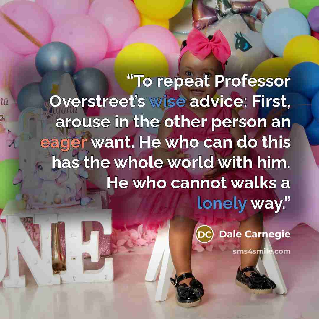 “To repeat Professor Overstreet’s wise advice: First, arouse in the other person an eager want. He who can do this has the whole world with him. He who cannot walks a lonely way.” quote by Dale Carnegie
