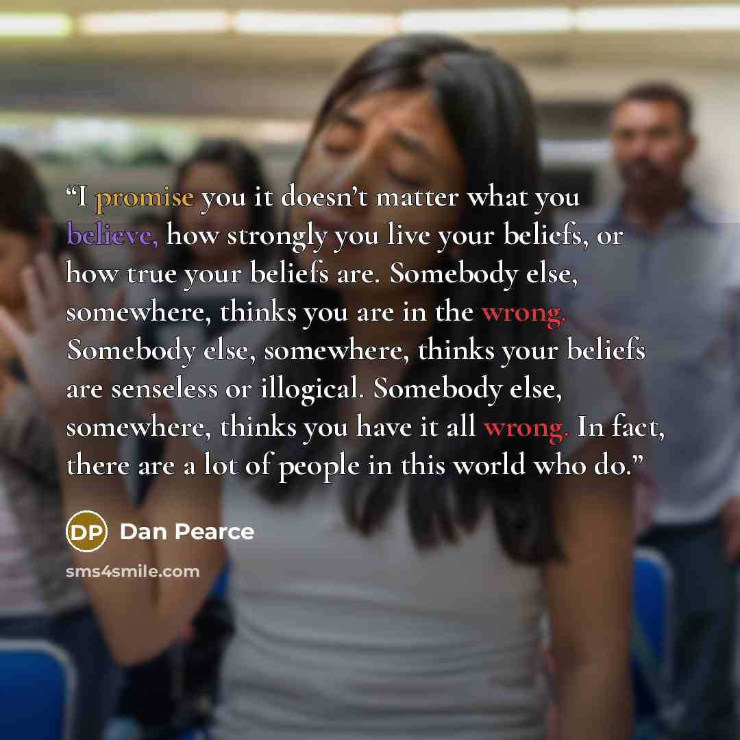 “I promise you it doesn’t matter what you believe, how strongly you live your beliefs, or how true your beliefs are. Somebody else, somewhere, thinks you are in the wrong. Somebody else, somewhere, thinks your beliefs are senseless or illogical. Somebody else, somewhere, thinks you have it all…” quote by Dan Pearce