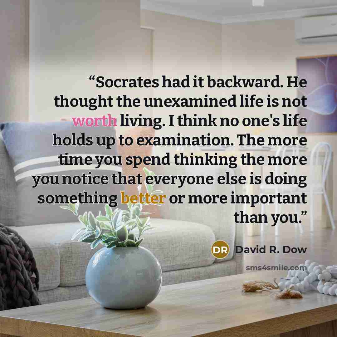 “Socrates had it backward. He thought the unexamined life is not worth living. I think no one's life holds up to examination. The more time you spend thinking the more you notice that everyone else is doing something better or more important than you.” quote by David R. Dow