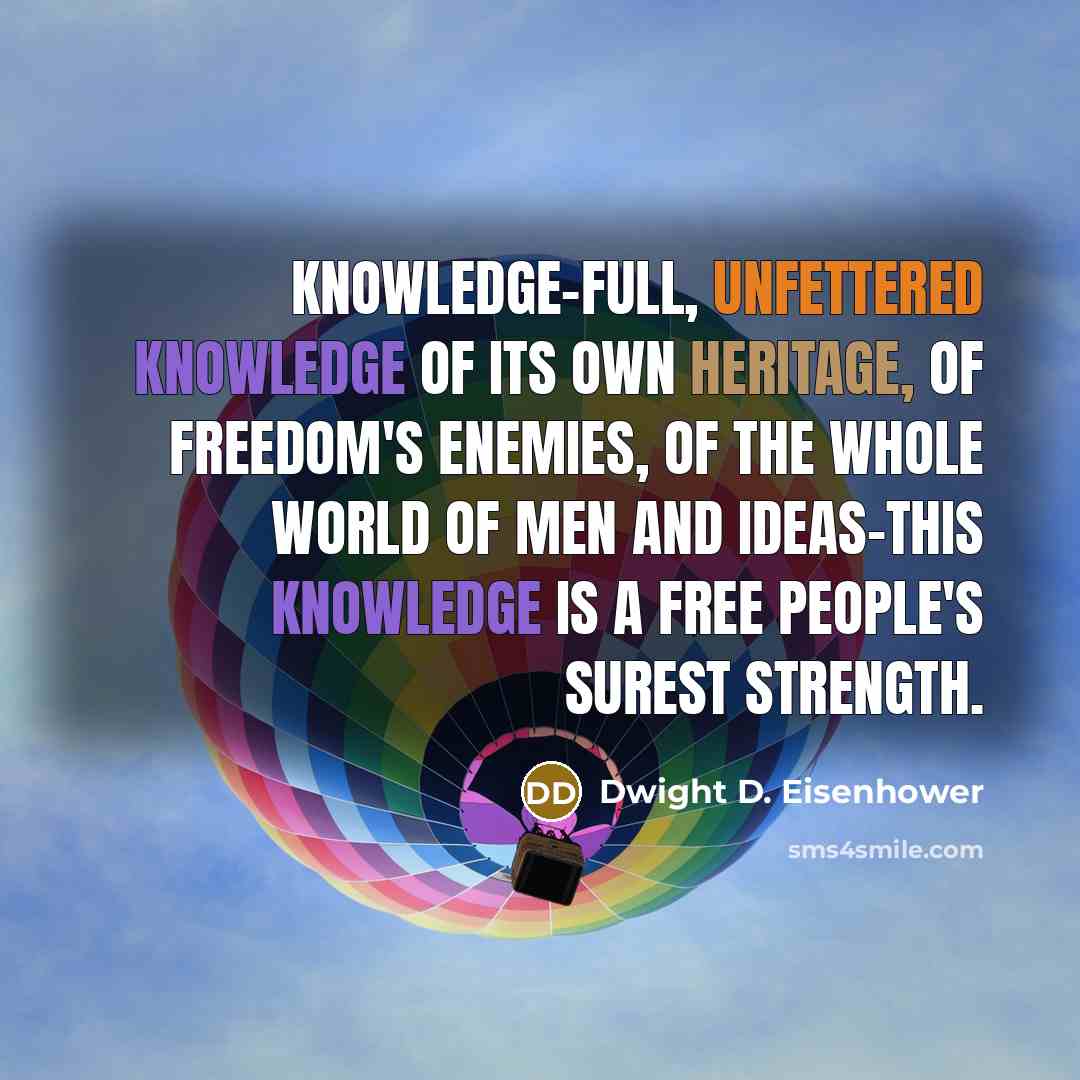 “Knowledge-full, unfettered knowledge of its own heritage, of freedom's enemies, of the whole world of men and ideas-this knowledge is a free people's surest strength.” quote by Dwight D. Eisenhower