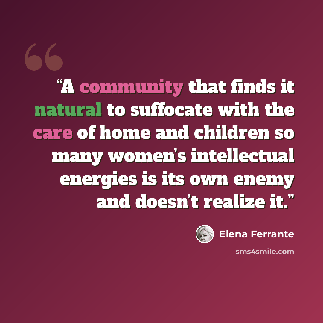 “A community that finds it natural to suffocate with the care of home and children so many women’s intellectual energies is its own enemy and doesn’t realize it.” quote by Elena Ferrante