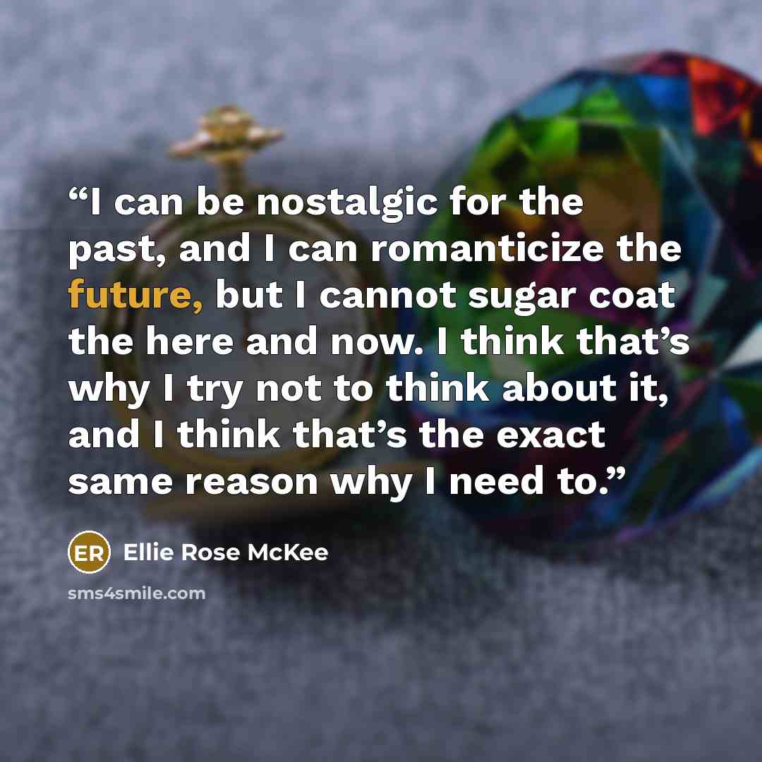 “I can be nostalgic for the past, and I can romanticize the future, but I cannot sugar coat the here and now. I think that’s why I try not to think about it, and I think that’s the exact same reason why I need to.” quote by Ellie Rose McKee