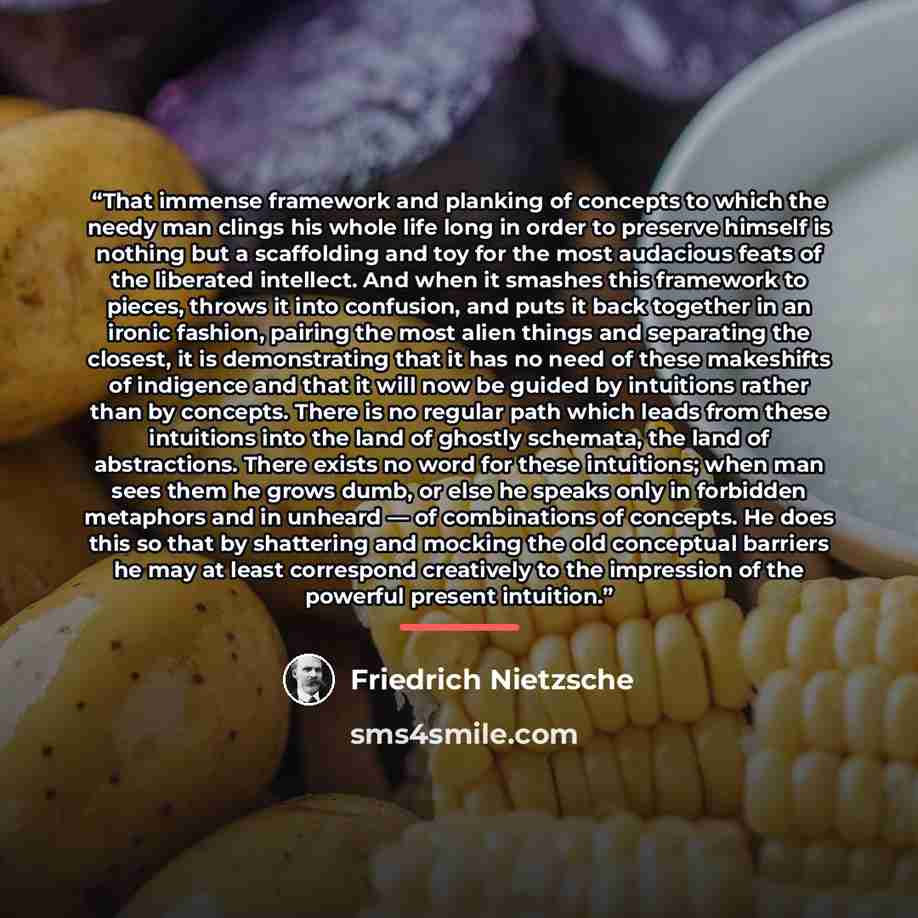 “That immense framework and planking of concepts to which the needy man clings his whole life long in order to preserve himself is nothing but a scaffolding and toy for the most audacious feats of the liberated intellect. And when it smashes this framework to pieces, throws it into confusion, and…” quote by Friedrich Nietzsche