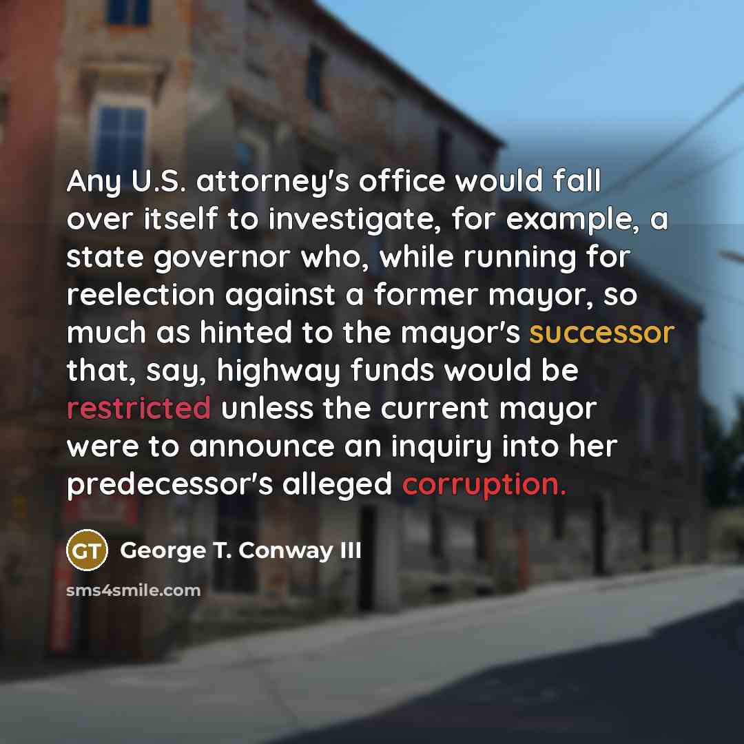 “Any U.S. attorney's office would fall over itself to investigate, for example, a state governor who, while running for reelection against a former mayor, so much as hinted to the mayor's successor that, say, highway funds would be restricted unless the current mayor were to announce an inquiry…” quote by George T. Conway III