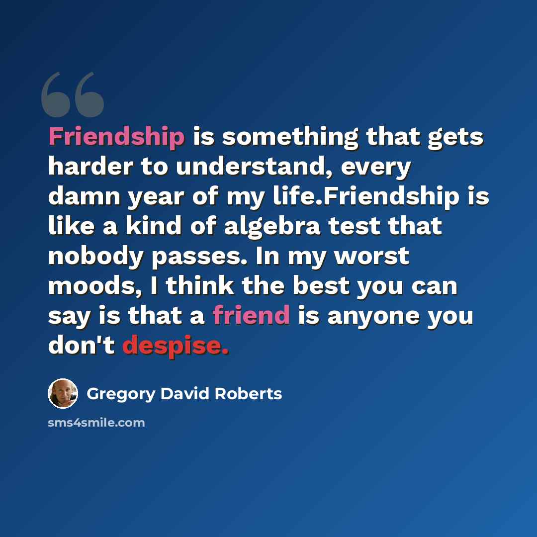 “Friendship is something that gets harder to understand, every damn year of my life.Friendship is like a kind of algebra test that nobody passes. In my worst moods, I think the best you can say is that a friend is anyone you don't despise.” quote by Gregory David Roberts