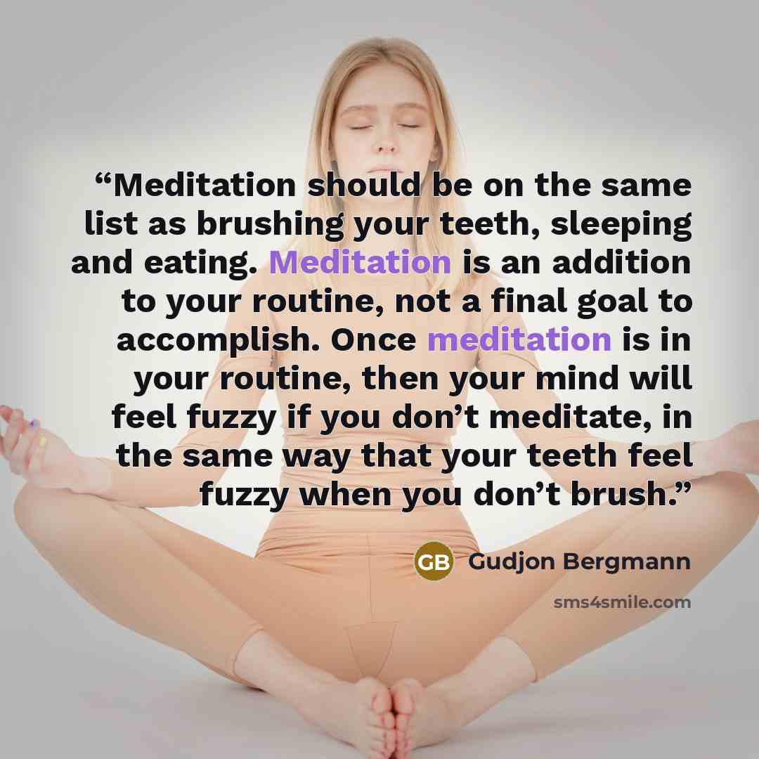 “Meditation should be on the same list as brushing your teeth, sleeping and eating. Meditation is an addition to your routine, not a final goal to accomplish. Once meditation is in your routine, then your mind will feel fuzzy if you don’t meditate, in the same way that your teeth feel fuzzy when…” quote by Gudjon Bergmann