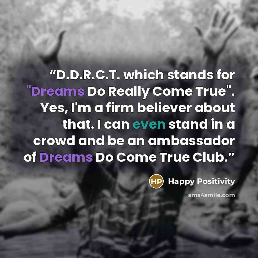 “D.D.R.C.T. which stands for "Dreams Do Really Come True". Yes, I'm a firm believer about that. I can even stand in a crowd and be an ambassador of Dreams Do Come True Club.” quote by Happy Positivity