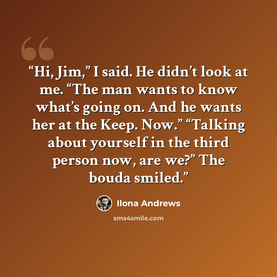 “Hi, Jim,” I said. He didn’t look at me. “The man wants to know what’s going on. And he wants her at the Keep. Now.” “Talking about yourself in the third person now, are we?” The bouda smiled.” quote by Ilona Andrews