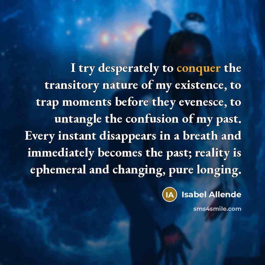 “I try desperately to conquer the transitory nature of my existence, to trap moments before they evenesce, to untangle the confusion of my past. Every instant disappears in a breath and immediately becomes the past; reality is ephemeral and changing, pure longing.” quote by Isabel Allende