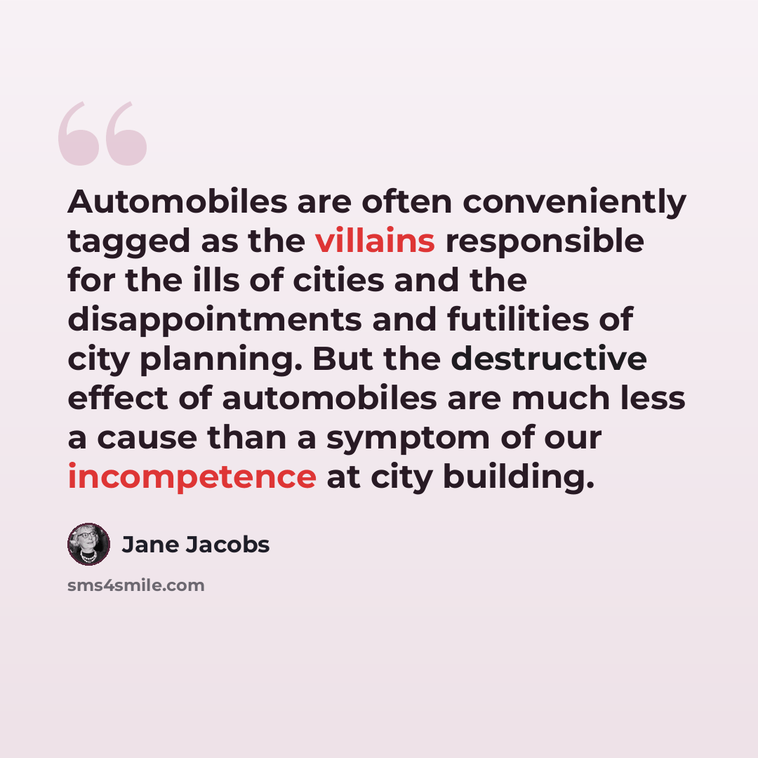 “Automobiles are often conveniently tagged as the villains responsible for the ills of cities and the disappointments and futilities of city planning. But the destructive effect of automobiles are much less a cause than a symptom of our incompetence at city building.” quote by Jane Jacobs