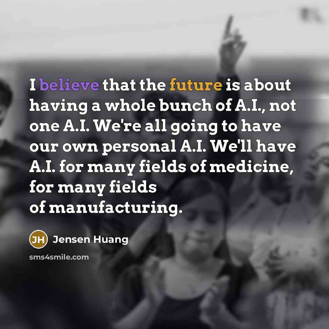 “I believe that the future is about having a whole bunch of A.I., not one A.I. We're all going to have our own personal A.I. We'll have A.I. for many fields of medicine, for many fields of manufacturing.” quote by Jensen Huang