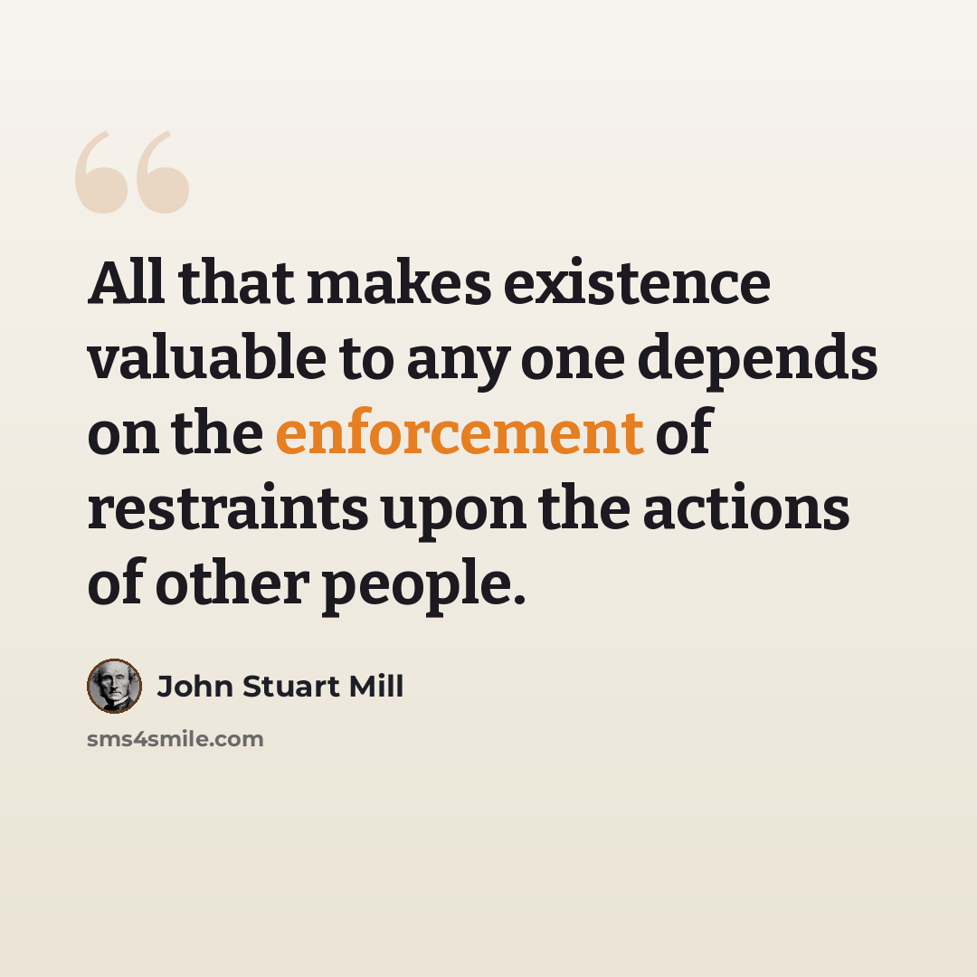 “All that makes existence valuable to any one depends on the enforcement of restraints upon the actions of other people.” quote by John Stuart Mill