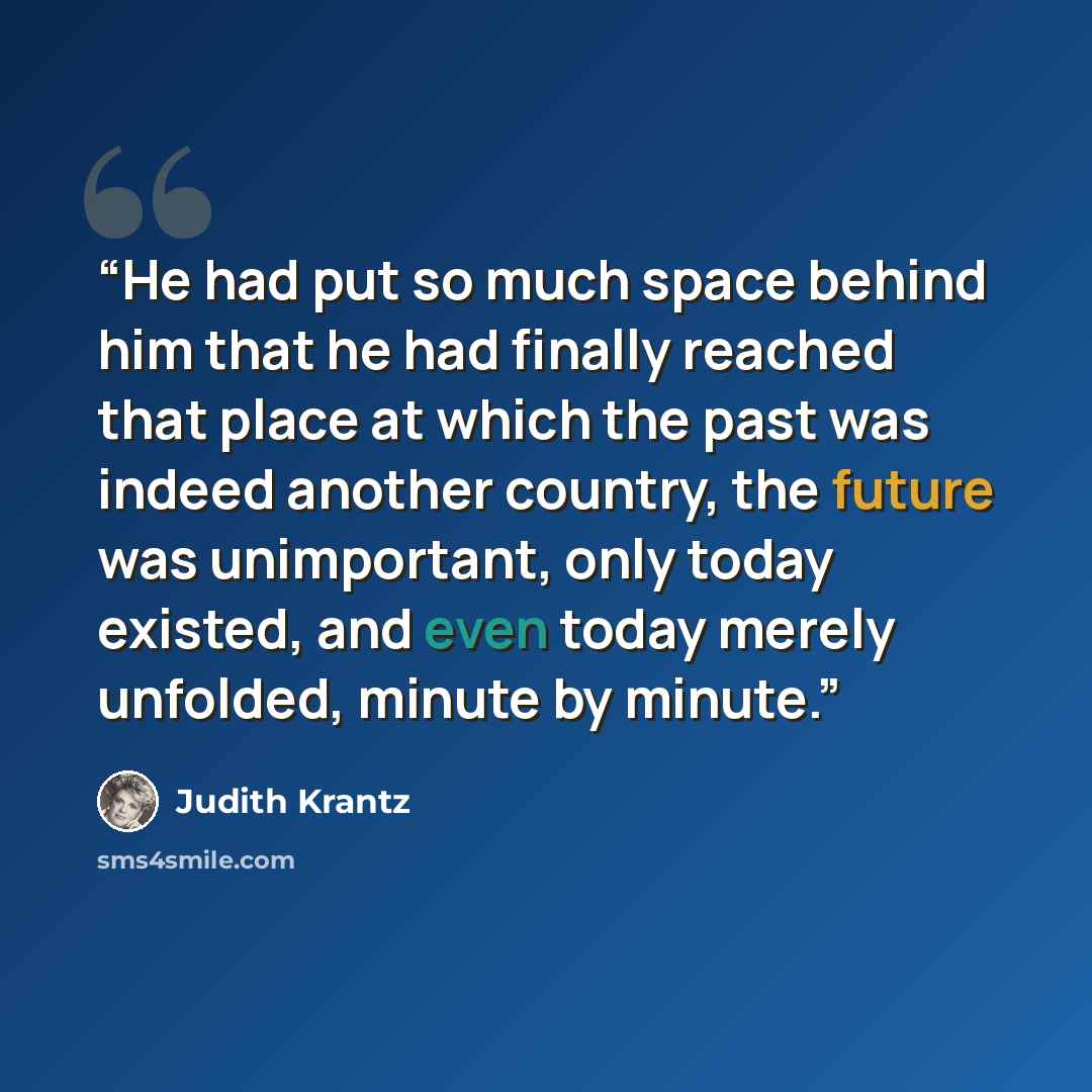 “He had put so much space behind him that he had finally reached that place at which the past was indeed another country, the future was unimportant, only today existed, and even today merely unfolded, minute by minute.” quote by Judith Krantz