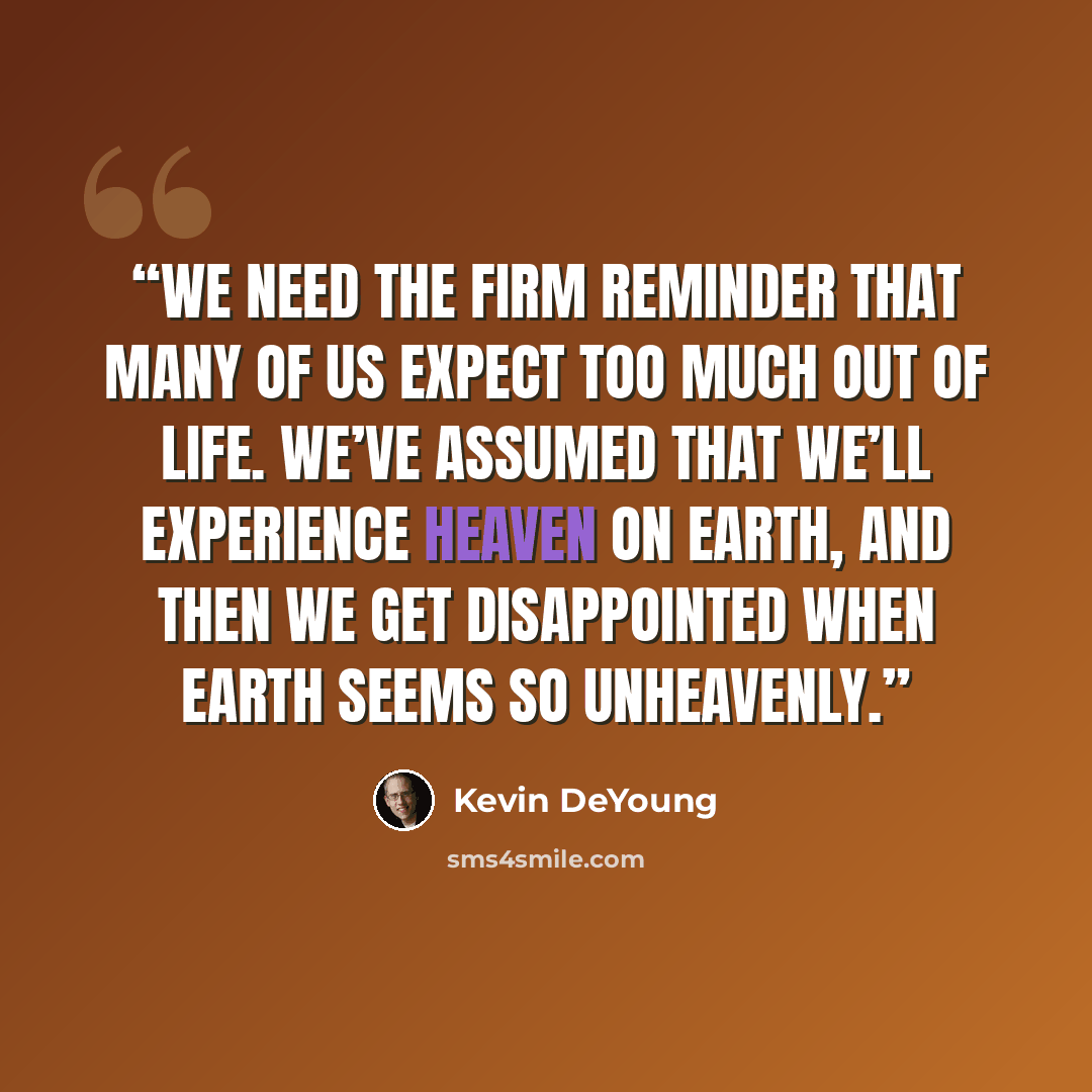 “we need the firm reminder that many of us expect too much out of life. We’ve assumed that we’ll experience heaven on earth, and then we get disappointed when earth seems so unheavenly.” quote by Kevin DeYoung