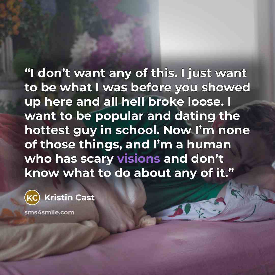 “I don’t want any of this. I just want to be what I was before you showed up here and all hell broke loose. I want to be popular and dating the hottest guy in school. Now I’m none of those things, and I’m a human who has scary visions and don’t know what to do about any of it.” quote by Kristin Cast