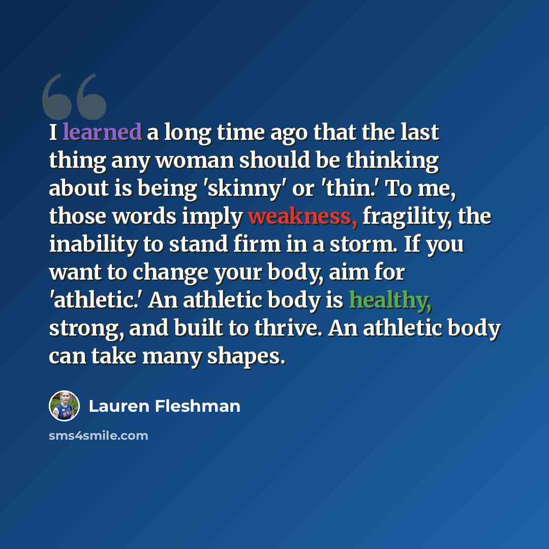 “I learned a long time ago that the last thing any woman should be thinking about is being 'skinny' or 'thin.' To me, those words imply weakness, fragility, the inability to stand firm in a storm. If you want to change your body, aim for 'athletic.' An athletic body is healthy, strong, and built to…” quote by Lauren Fleshman