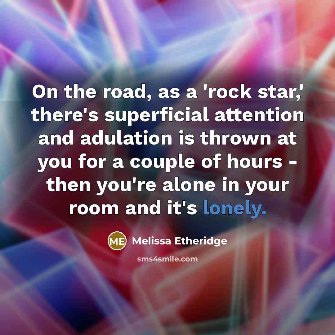 “On the road, as a 'rock star,' there's superficial attention and adulation is thrown at you for a couple of hours - then you're alone in your room and it's lonely.” quote by Melissa Etheridge