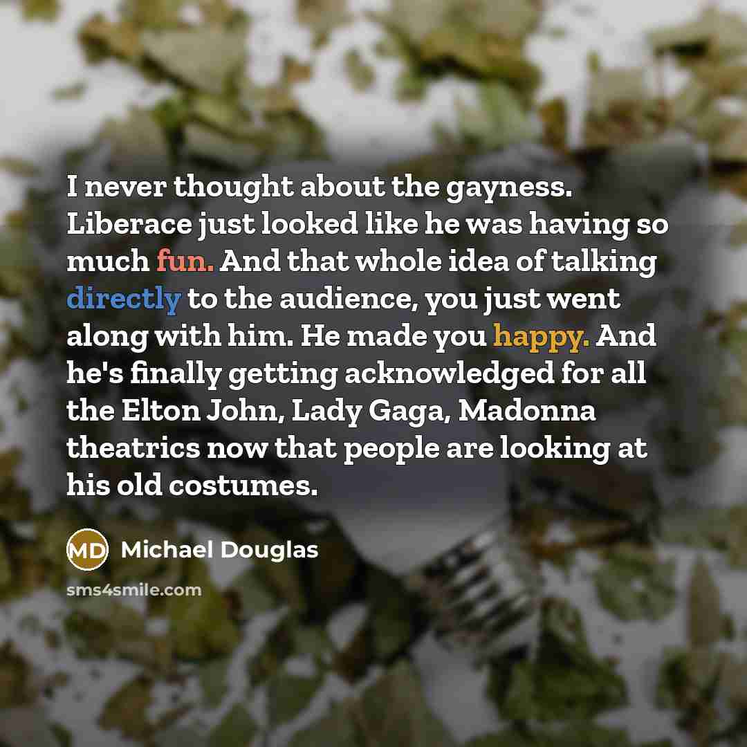 “I never thought about the gayness. Liberace just looked like he was having so much fun. And that whole idea of talking directly to the audience, you just went along with him. He made you happy. And he's finally getting acknowledged for all the Elton John, Lady Gaga, Madonna theatrics now that…” quote by Michael Douglas