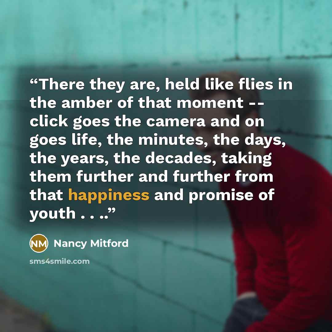 “There they are, held like flies in the amber of that moment -- click goes the camera and on goes life, the minutes, the days, the years, the decades, taking them further and further from that happiness and promise of youth . . ..” quote by Nancy Mitford
