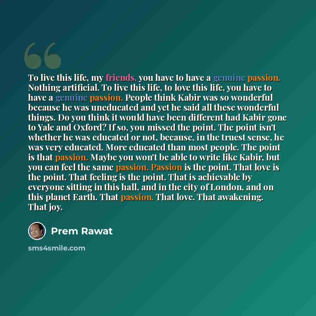 “To live this life, my friends, you have to have a genuine passion. Nothing artificial. To live this life, to love this life, you have to have a genuine passion. People think Kabir was so wonderful because he was uneducated and yet he said all these wonderful things. Do you think it would have been…” quote by Prem Rawat