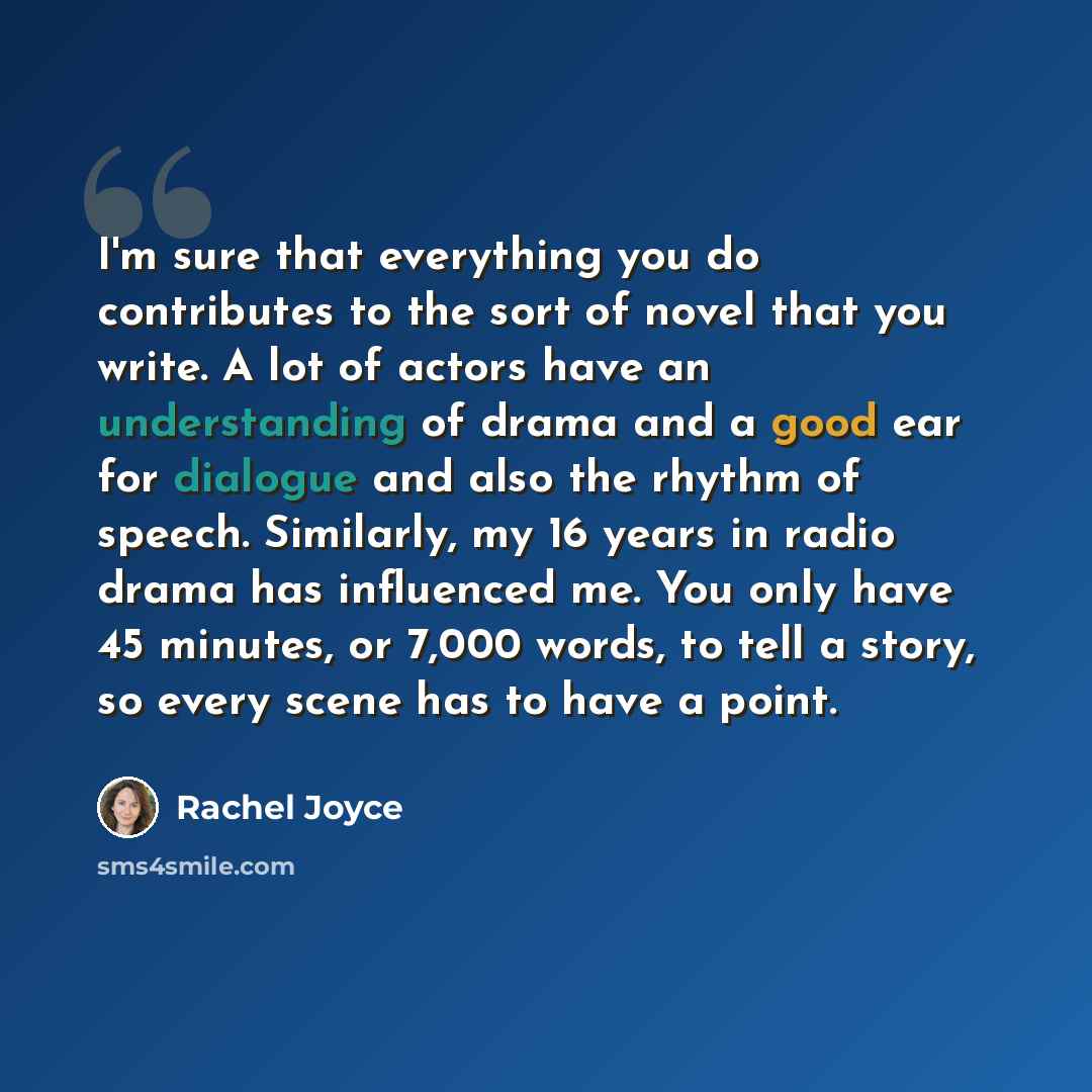 “I'm sure that everything you do contributes to the sort of novel that you write. A lot of actors have an understanding of drama and a good ear for dialogue and also the rhythm of speech. Similarly, my 16 years in radio drama has influenced me. You only have 45 minutes, or 7,000 words, to tell a…” quote by Rachel Joyce