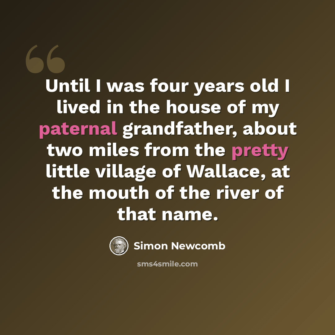 “Until I was four years old I lived in the house of my paternal grandfather, about two miles from the pretty little village of Wallace, at the mouth of the river of that name.” quote by Simon Newcomb