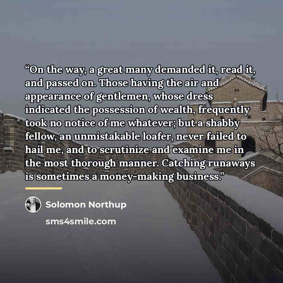 “On the way, a great many demanded it, read it, and passed on. Those having the air and appearance of gentlemen, whose dress indicated the possession of wealth, frequently took no notice of me whatever; but a shabby fellow, an unmistakable loafer, never failed to hail me, and to scrutinize and…” quote by Solomon Northup