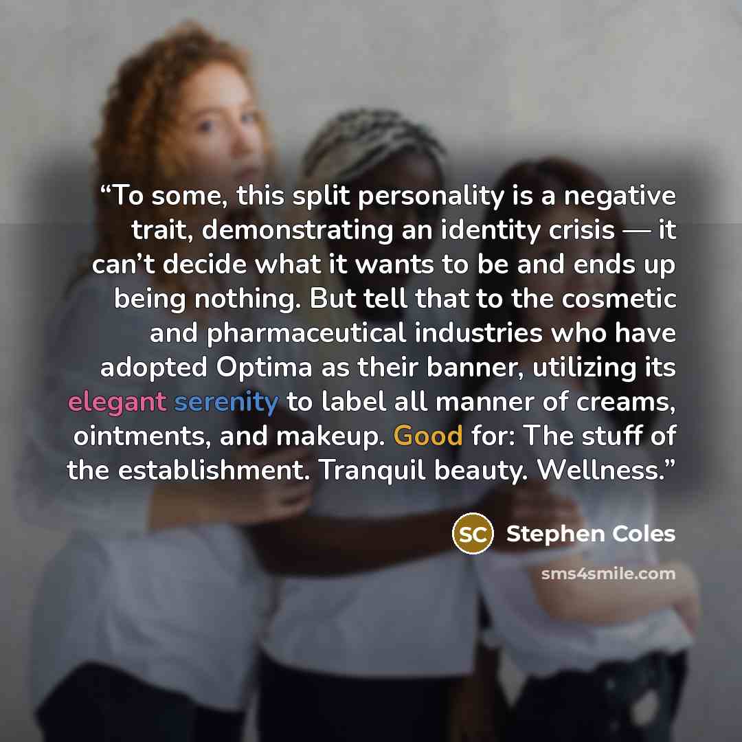 “To some, this split personality is a negative trait, demonstrating an identity crisis — it can’t decide what it wants to be and ends up being nothing. But tell that to the cosmetic and pharmaceutical industries who have adopted Optima as their banner, utilizing its elegant serenity to label all…” quote by Stephen Coles