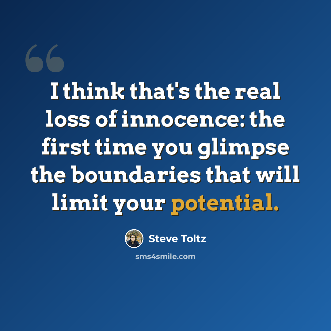 “I think that's the real loss of innocence: the first time you glimpse the boundaries that will limit your potential.” quote by Steve Toltz