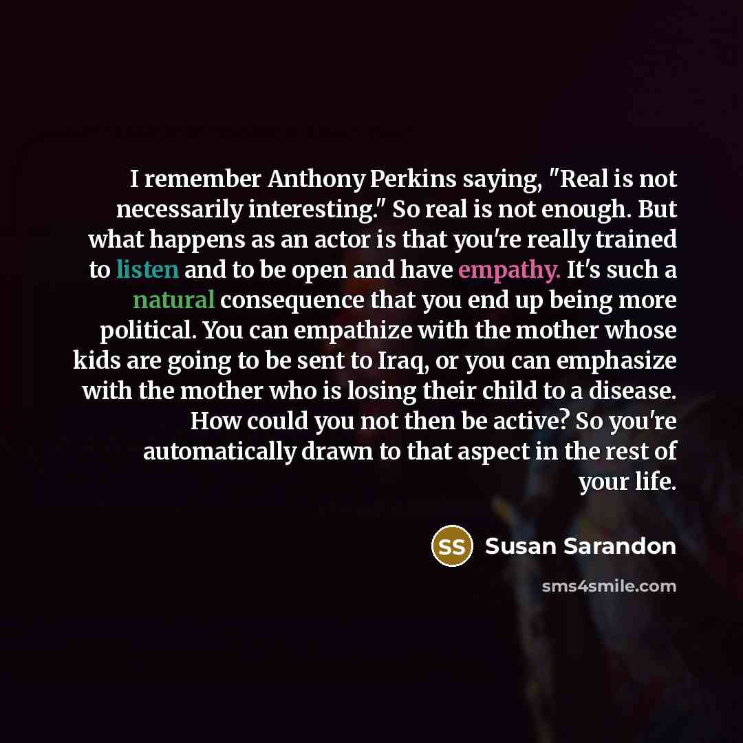 “I remember Anthony Perkins saying, "Real is not necessarily interesting." So real is not enough. But what happens as an actor is that you're really trained to listen and to be open and have empathy. It's such a natural consequence that you end up being more political. You can empathize with the…” quote by Susan Sarandon
