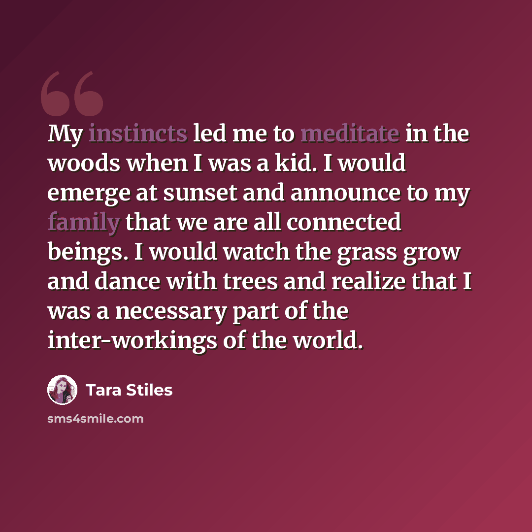 “My instincts led me to meditate in the woods when I was a kid. I would emerge at sunset and announce to my family that we are all connected beings. I would watch the grass grow and dance with trees and realize that I was a necessary part of the inter-workings of the world.” quote by Tara Stiles