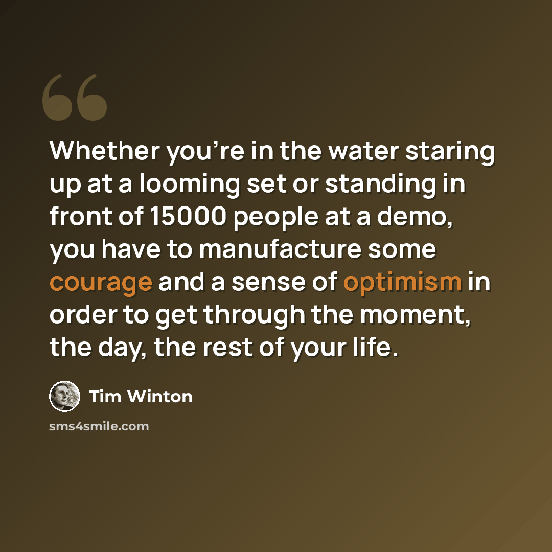 “Whether you're in the water staring up at a looming set or standing in front of 15000 people at a demo, you have to manufacture some courage and a sense of optimism in order to get through the moment, the day, the rest of your life.” quote by Tim Winton