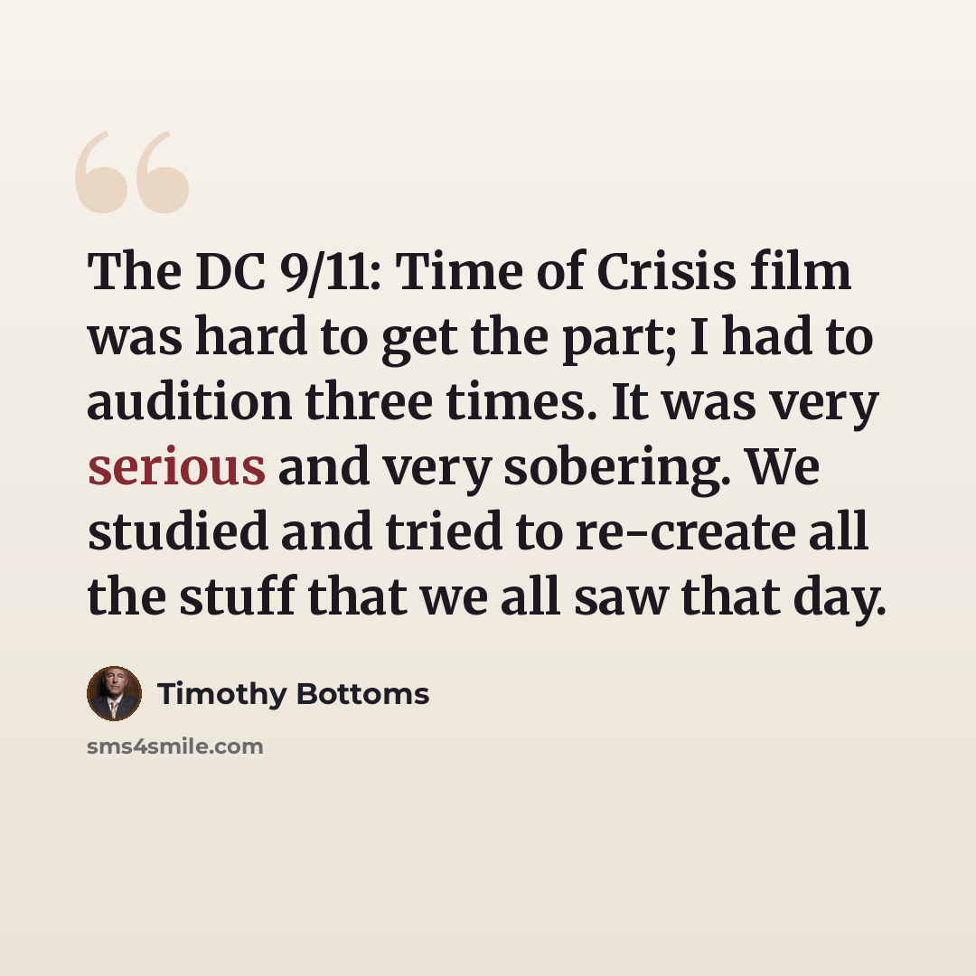 “The DC 9/11: Time of Crisis film was hard to get the part; I had to audition three times. It was very serious and very sobering. We studied and tried to re-create all the stuff that we all saw that day.” quote by Timothy Bottoms