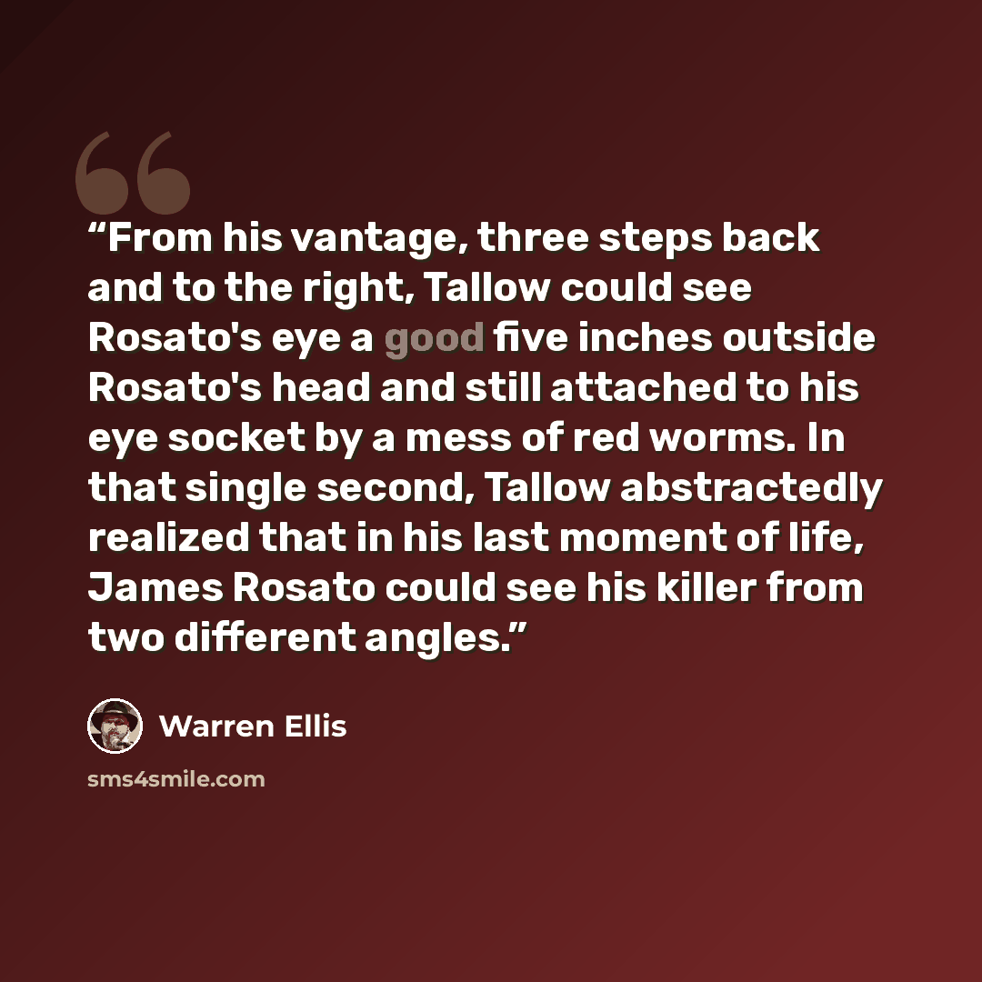 “From his vantage, three steps back and to the right, Tallow could see Rosato's eye a good five inches outside Rosato's head and still attached to his eye socket by a mess of red worms. In that single second, Tallow abstractedly realized that in his last moment of life, James Rosato could see his…” quote by Warren Ellis