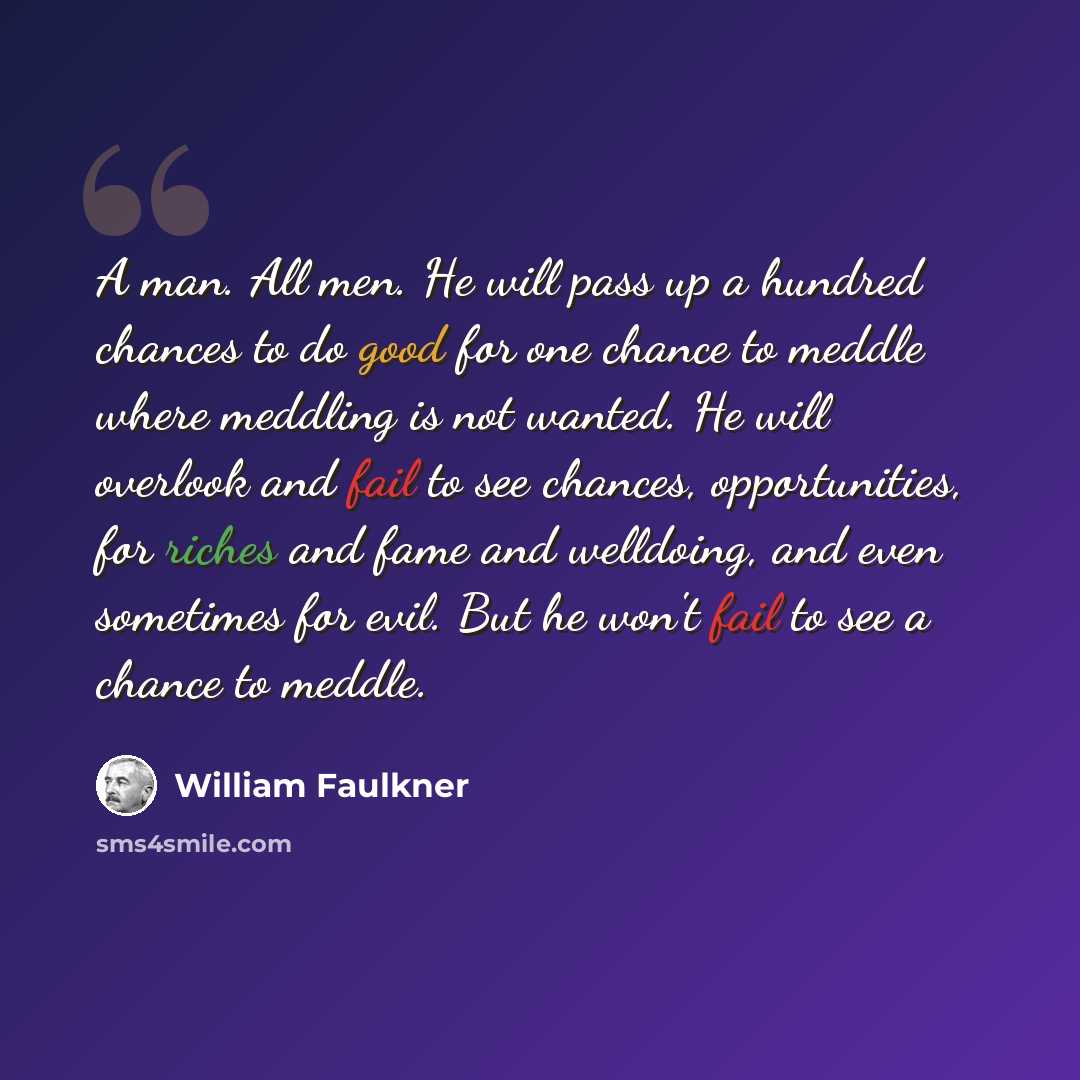 “A man. All men. He will pass up a hundred chances to do good for one chance to meddle where meddling is not wanted. He will overlook and fail to see chances, opportunities, for riches and fame and welldoing, and even sometimes for evil. But he won't fail to see a chance to meddle.” quote by William Faulkner