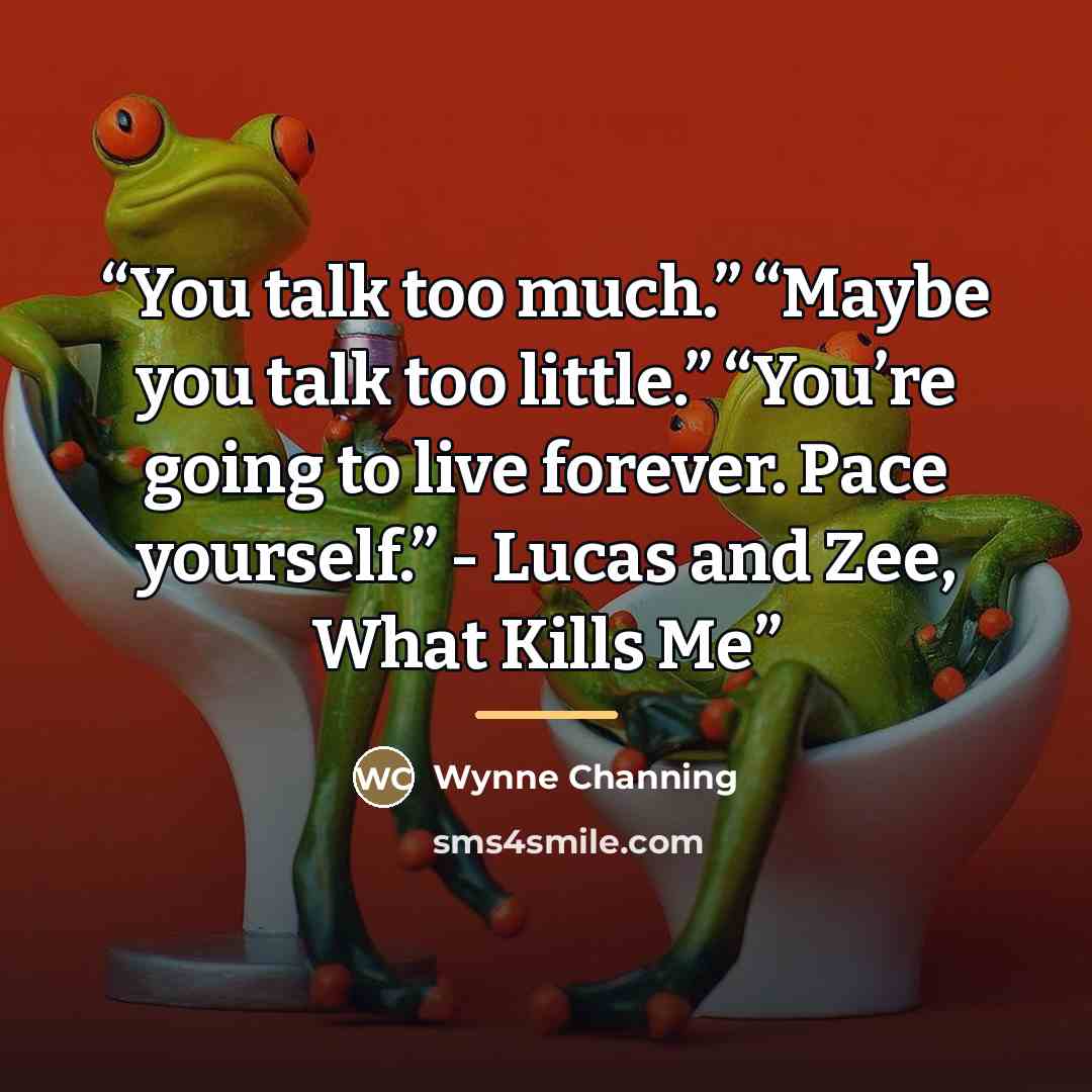 “You talk too much.” “Maybe you talk too little.” “You’re going to live forever. Pace yourself.” - Lucas and Zee, What Kills Me” quote by Wynne Channing