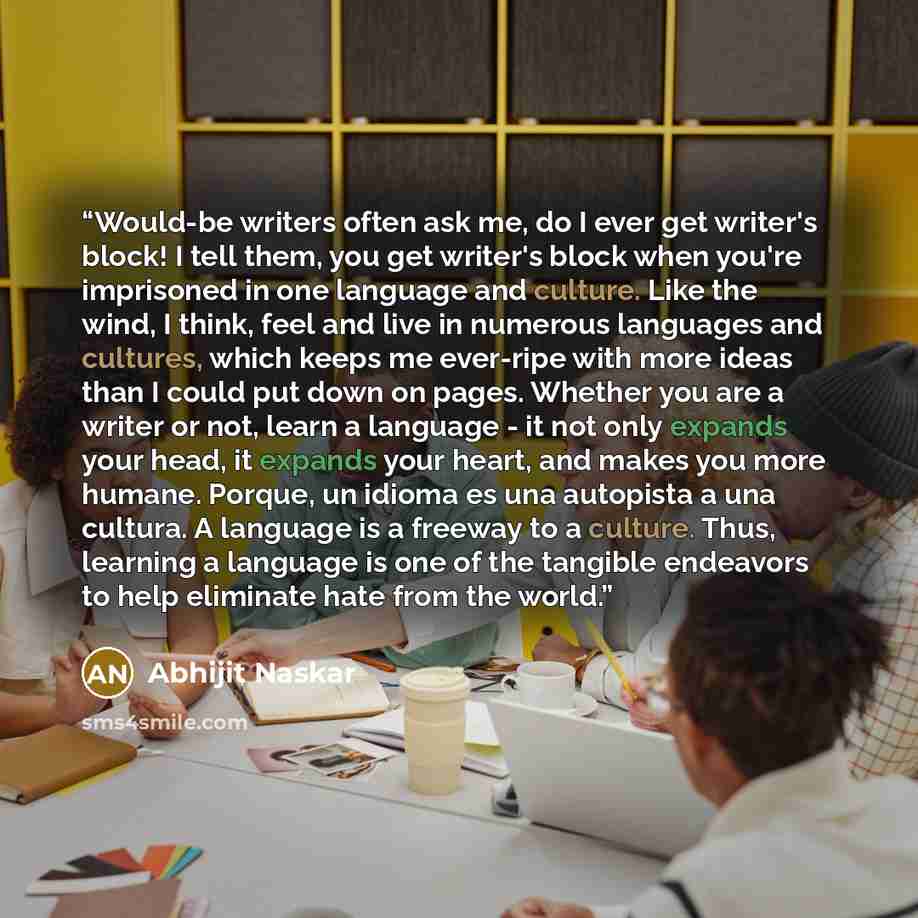 “Would-be writers often ask me, do I ever get writer's block! I tell them, you get writer's block when you're imprisoned in one language and culture. Like the wind, I think, feel and live in numerous languages and cultures, which keeps me ever-ripe with more ideas than I could put down on pages…” quote by Abhijit Naskar