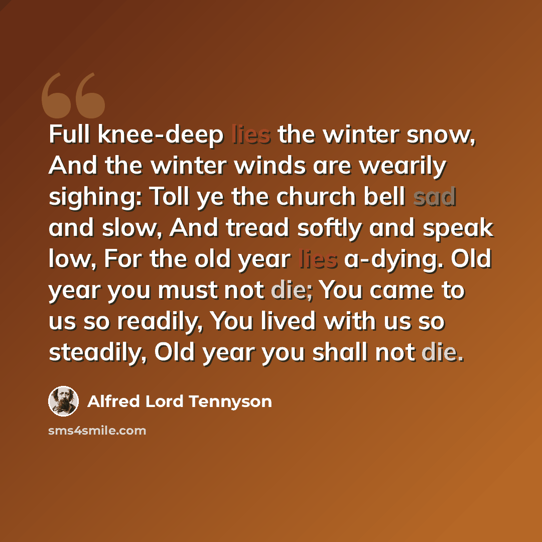 “Full knee-deep lies the winter snow, And the winter winds are wearily sighing: Toll ye the church bell sad and slow, And tread softly and speak low, For the old year lies a-dying. Old year you must not die; You came to us so readily, You lived with us so steadily, Old year you shall not die.” quote by Alfred Lord Tennyson