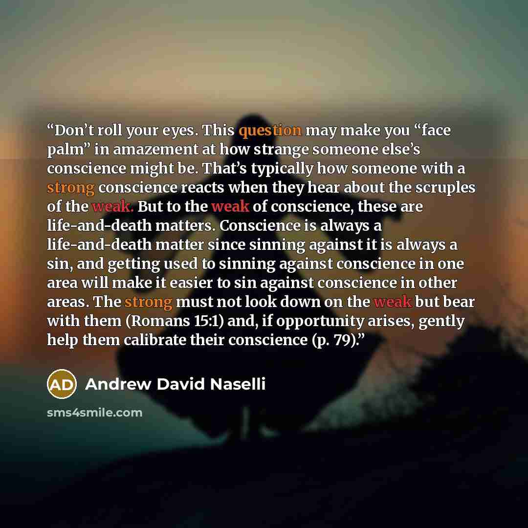“Don’t roll your eyes. This question may make you “face palm” in amazement at how strange someone else’s conscience might be. That’s typically how someone with a strong conscience reacts when they hear about the scruples of the weak. But to the weak of conscience, these are life-and-death matters…” quote by Andrew David Naselli
