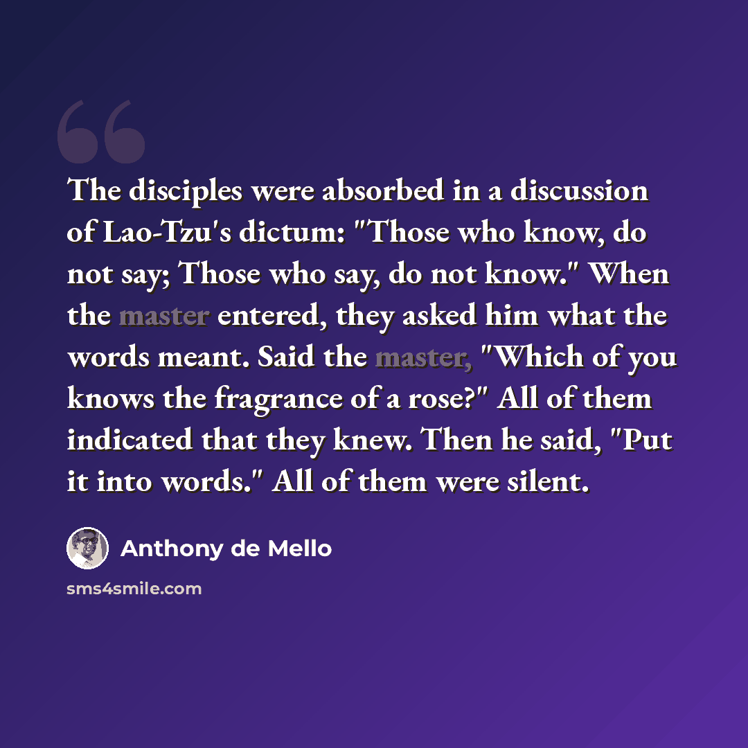 “The disciples were absorbed in a discussion of Lao-Tzu's dictum: "Those who know, do not say; Those who say, do not know." When the master entered, they asked him what the words meant. Said the master, "Which of you knows the fragrance of a rose?" All of them indicated that they knew. Then he…” quote by Anthony de Mello