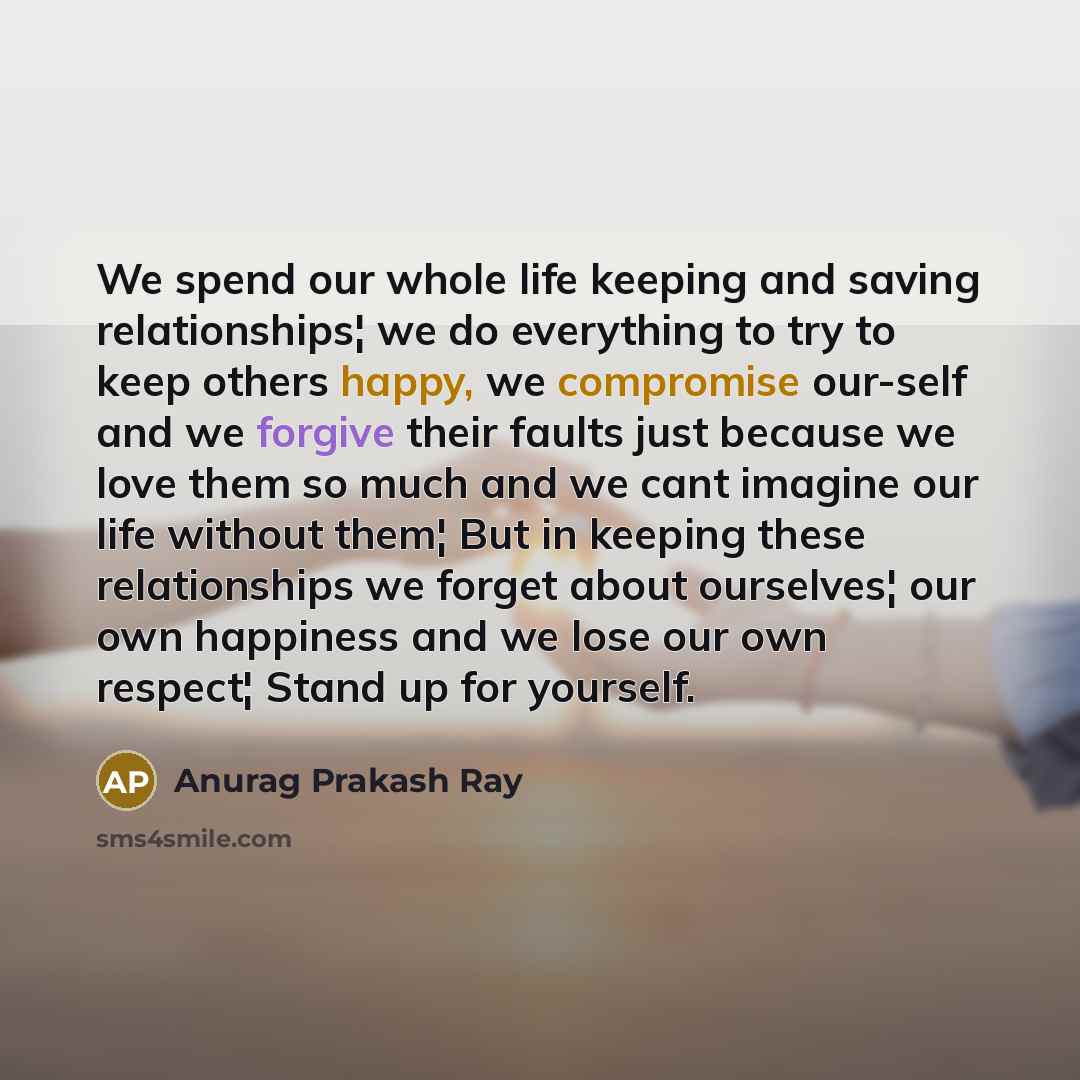 “We spend our whole life keeping and saving relationships¦ we do everything to try to keep others happy, we compromise our-self and we forgive their faults just because we love them so much and we cant imagine our life without them¦ But in keeping these relationships we forget about ourselves¦ our…” quote by Anurag Prakash Ray