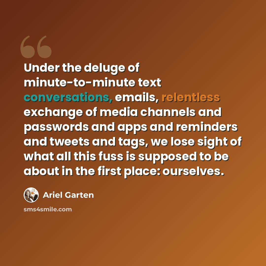 “Under the deluge of minute-to-minute text conversations, emails, relentless exchange of media channels and passwords and apps and reminders and tweets and tags, we lose sight of what all this fuss is supposed to be about in the first place: ourselves.” quote by Ariel Garten