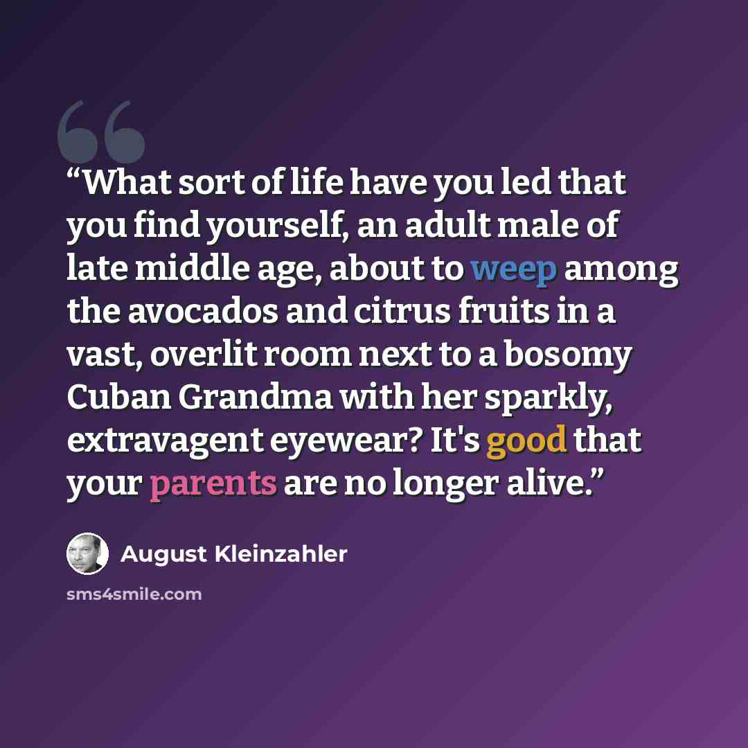 “What sort of life have you led that you find yourself, an adult male of late middle age, about to weep among the avocados and citrus fruits in a vast, overlit room next to a bosomy Cuban Grandma with her sparkly, extravagent eyewear? It's good that your parents are no longer alive.” quote by August Kleinzahler