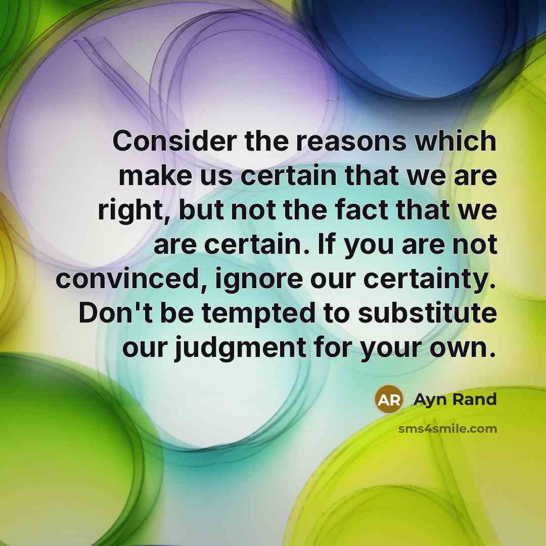 “Consider the reasons which make us certain that we are right, but not the fact that we are certain. If you are not convinced, ignore our certainty. Don't be tempted to substitute our judgment for your own.” quote by Ayn Rand