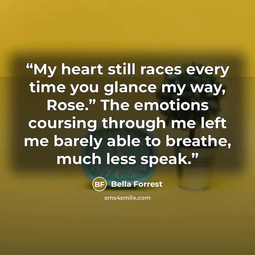 “My heart still races every time you glance my way, Rose.” The emotions coursing through me left me barely able to breathe, much less speak.” quote by Bella Forrest